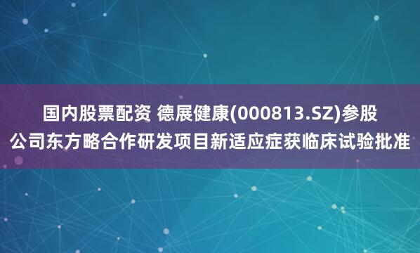 国内股票配资 德展健康(000813.SZ)参股公司东方略合作研发项目新适应症获临床试验批准