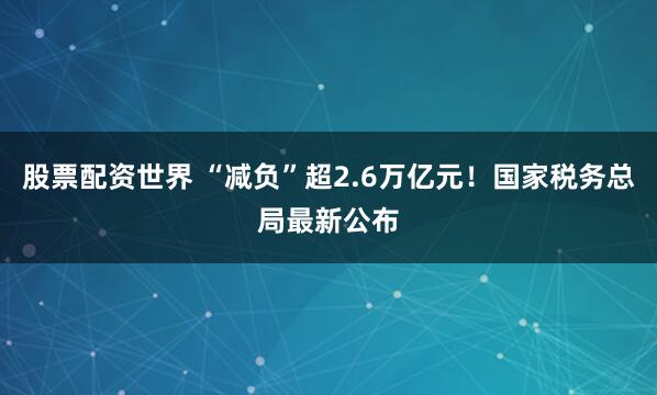 股票配资世界 “减负”超2.6万亿元！国家税务总局最新公布