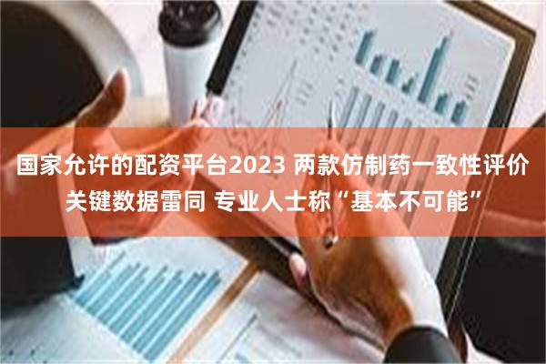 国家允许的配资平台2023 两款仿制药一致性评价关键数据雷同 专业人士称“基本不可能”