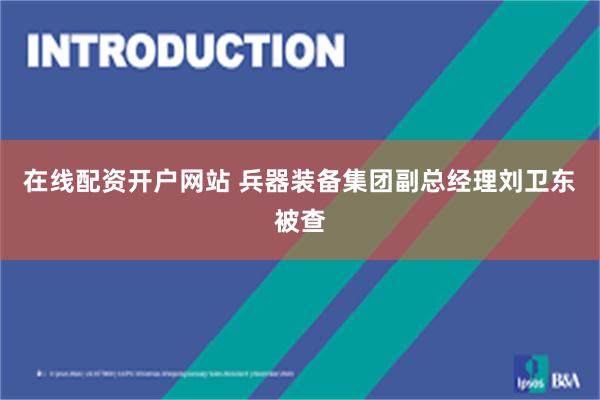 在线配资开户网站 兵器装备集团副总经理刘卫东被查