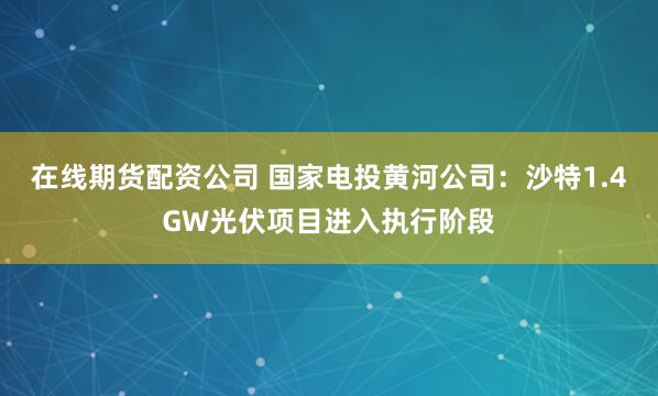 在线期货配资公司 国家电投黄河公司：沙特1.4GW光伏项目进入执行阶段