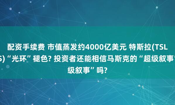 配资手续费 市值蒸发约4000亿美元 特斯拉(TSLA.US)“光环”褪色? 投资者还能相信马斯克的“超级叙事”吗?