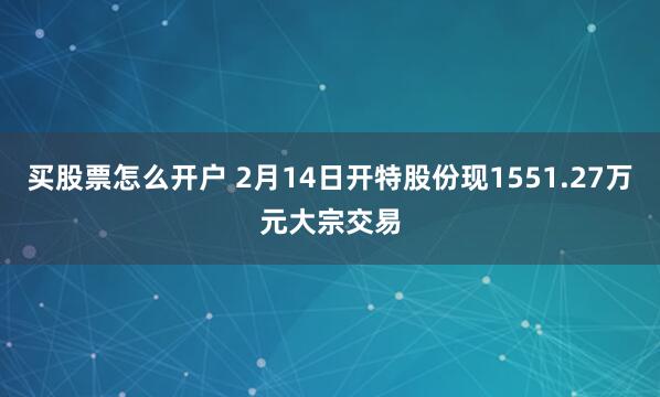 买股票怎么开户 2月14日开特股份现1551.27万元大宗交易