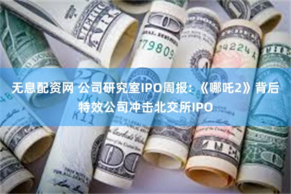 无息配资网 公司研究室IPO周报: 《哪吒2》背后特效公司冲击北交所IPO