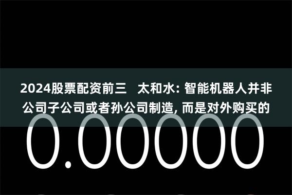 2024股票配资前三   太和水: 智能机器人并非公司子公司或者孙公司制造, 而是对外购买的