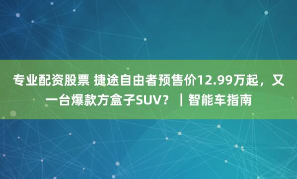 专业配资股票 捷途自由者预售价12.99万起，又一台爆款方盒子SUV？｜智能车指南