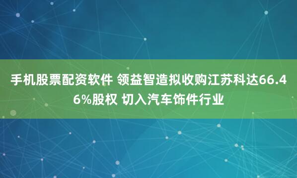 手机股票配资软件 领益智造拟收购江苏科达66.46%股权 切入汽车饰件行业