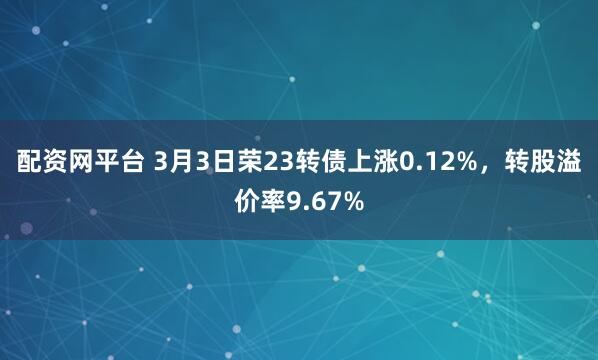 配资网平台 3月3日荣23转债上涨0.12%，转股溢价率9.67%