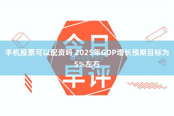 手机股票可以配资吗 2025年GDP增长预期目标为5%左右