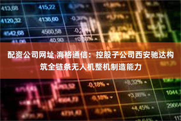 配资公司网址 海格通信：控股子公司西安驰达构筑全链条无人机整机制造能力